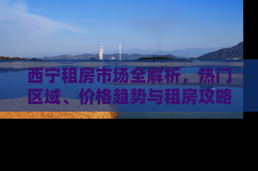 西宁租房市场全解析，热门区域、价格趋势与租房攻略