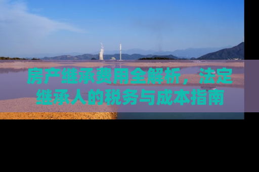 房产继承费用全解析，法定继承人的税务与成本指南