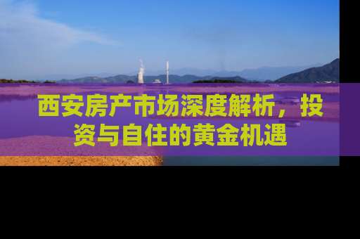 西安房产市场深度解析，投资与自住的黄金机遇