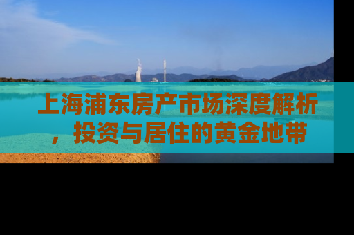 上海浦东房产市场深度解析，投资与居住的黄金地带