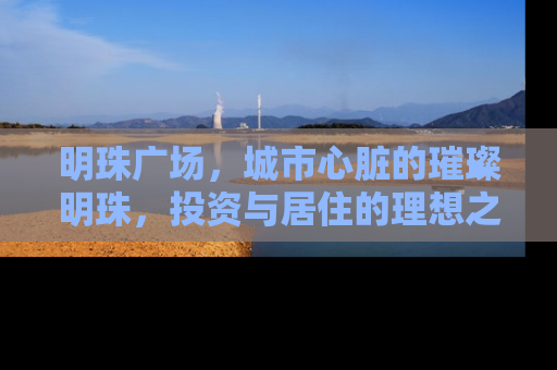 明珠广场，城市心脏的璀璨明珠，投资与居住的理想之地