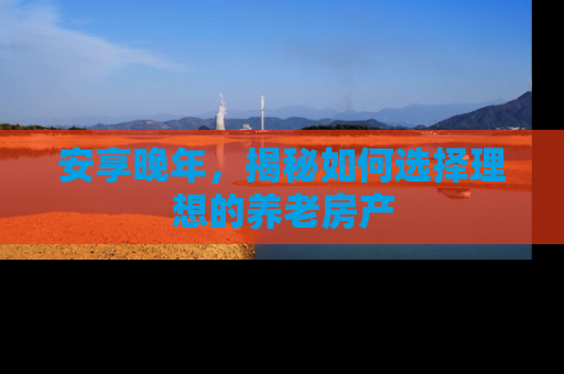 安享晚年，揭秘如何选择理想的养老房产
