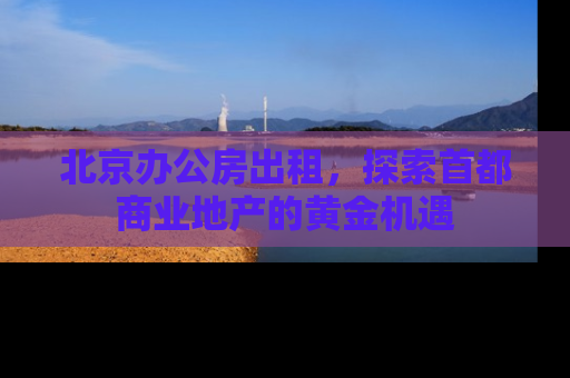 北京办公房出租，探索首都商业地产的黄金机遇