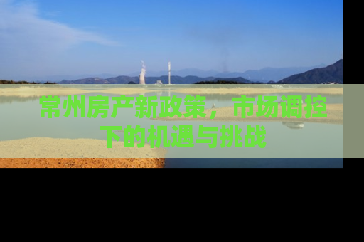 常州房产新政策，市场调控下的机遇与挑战