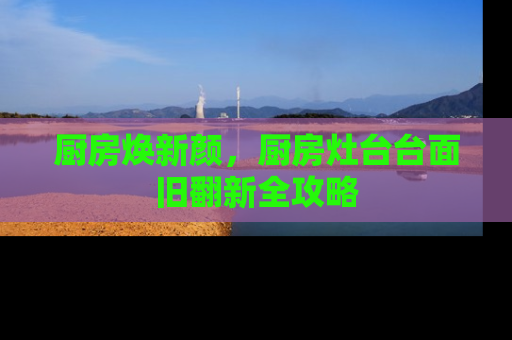 厨房焕新颜，厨房灶台台面旧翻新全攻略