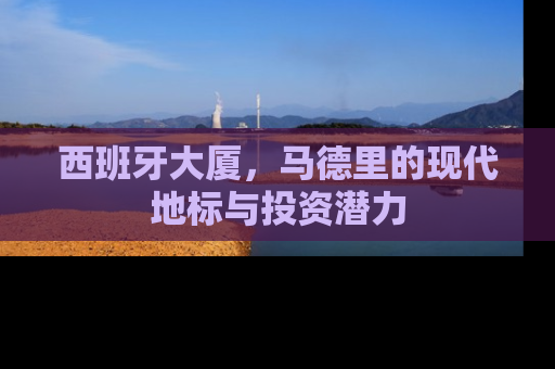 西班牙大厦，马德里的现代地标与投资潜力
