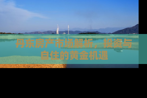 丹东房产市场解析，投资与自住的黄金机遇