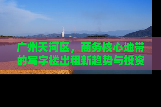 广州天河区，商务核心地带的写字楼出租新趋势与投资指南