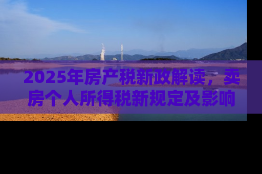 2025年房产税新政解读，卖房个人所得税新规定及影响分析