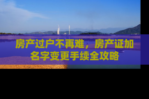 房产过户不再难，房产证加名字变更手续全攻略