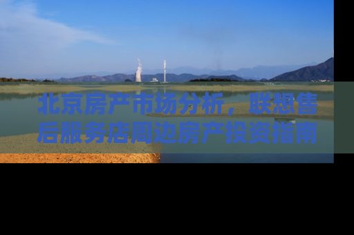 北京房产市场分析，联想售后服务店周边房产投资指南