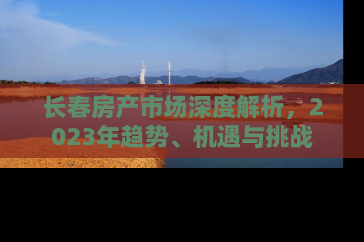 长春房产市场深度解析，2023年趋势、机遇与挑战