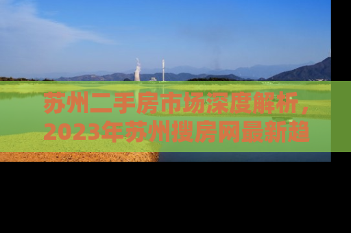 苏州二手房市场深度解析，2023年苏州搜房网最新趋势与投资指南