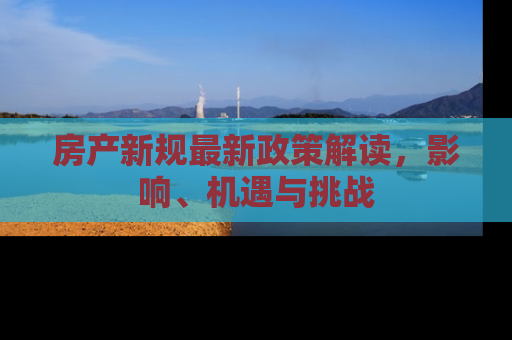 房产新规最新政策解读，影响、机遇与挑战