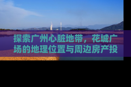 探索广州心脏地带，花城广场的地理位置与周边房产投资指南