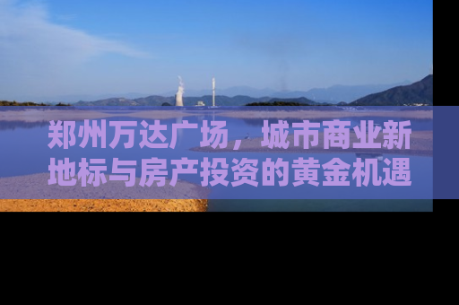 郑州万达广场，城市商业新地标与房产投资的黄金机遇