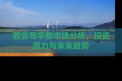 西安写字楼市场分析，投资潜力与未来趋势
