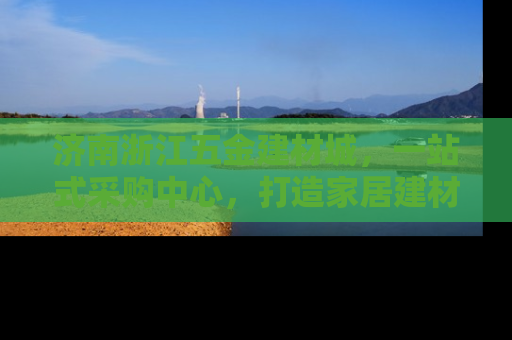 济南浙江五金建材城，一站式采购中心，打造家居建材新天地