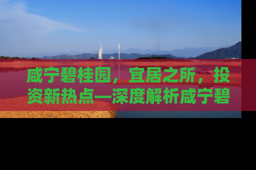 咸宁碧桂园，宜居之所，投资新热点—深度解析咸宁碧桂园房价走势与居住价值