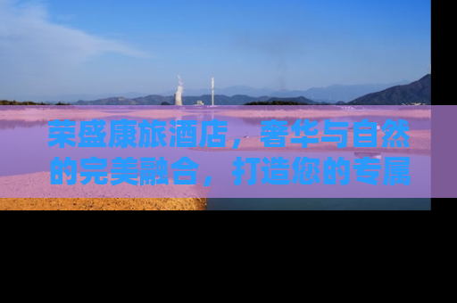 荣盛康旅酒店，奢华与自然的完美融合，打造您的专属度假天堂