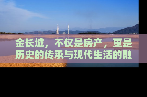 金长城，不仅是房产，更是历史的传承与现代生活的融合