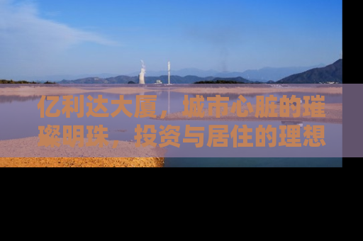 亿利达大厦，城市心脏的璀璨明珠，投资与居住的理想选择