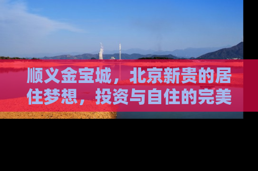 顺义金宝城，北京新贵的居住梦想，投资与自住的完美融合