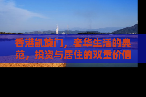 香港凯旋门，奢华生活的典范，投资与居住的双重价值