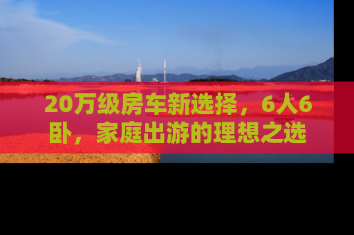 20万级房车新选择，6人6卧，家庭出游的理想之选