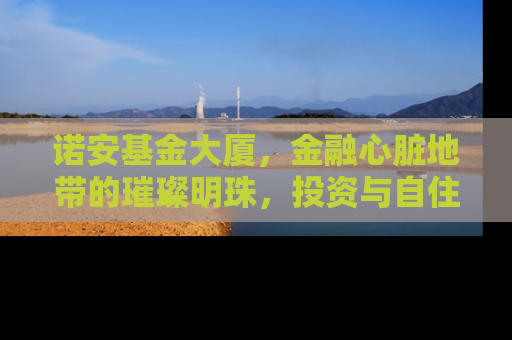诺安基金大厦，金融心脏地带的璀璨明珠，投资与自住的理想选择