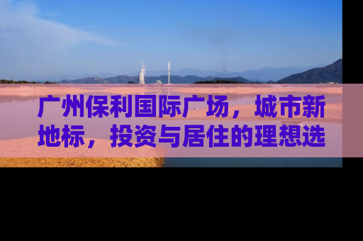 广州保利国际广场，城市新地标，投资与居住的理想选择