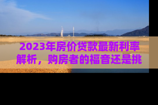 2023年房价贷款最新利率解析，购房者的福音还是挑战？