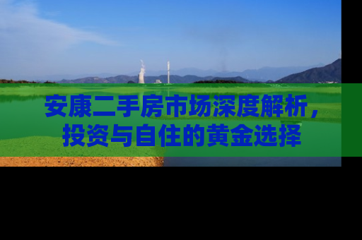 安康二手房市场深度解析，投资与自住的黄金选择