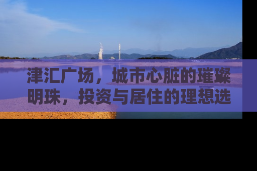 津汇广场，城市心脏的璀璨明珠，投资与居住的理想选择