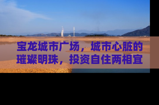 宝龙城市广场，城市心脏的璀璨明珠，投资自住两相宜的理想居所