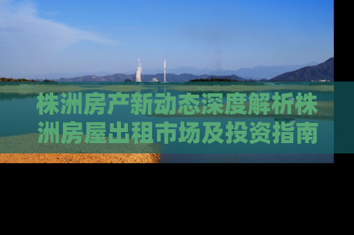 株洲房产新动态深度解析株洲房屋出租市场及投资指南