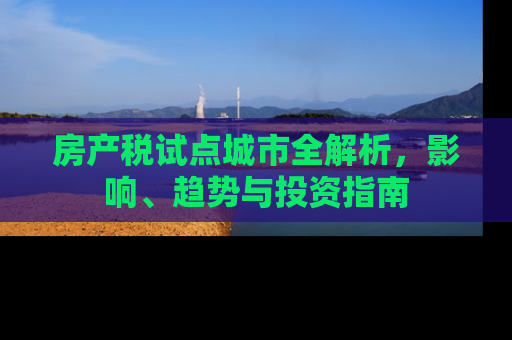 房产税试点城市全解析，影响、趋势与投资指南