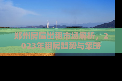 郑州房屋出租市场解析，2023年租房趋势与策略