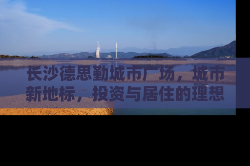 长沙德思勤城市广场，城市新地标，投资与居住的理想选择