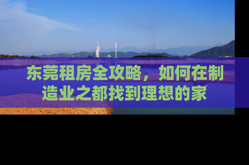 东莞租房全攻略，如何在制造业之都找到理想的家