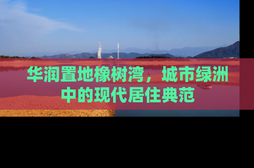 华润置地橡树湾，城市绿洲中的现代居住典范