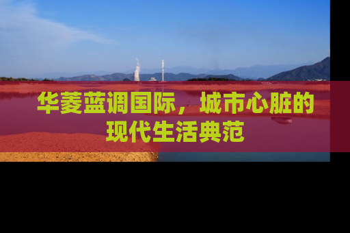 华菱蓝调国际，城市心脏的现代生活典范