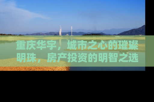 重庆华宇，城市之心的璀璨明珠，房产投资的明智之选