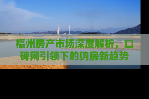 福州房产市场深度解析，口碑网引领下的购房新趋势