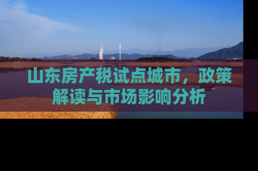 山东房产税试点城市，政策解读与市场影响分析