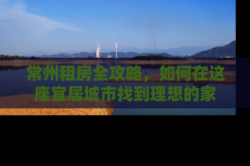 常州租房全攻略，如何在这座宜居城市找到理想的家