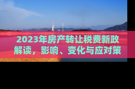 2023年房产转让税费新政解读，影响、变化与应对策略