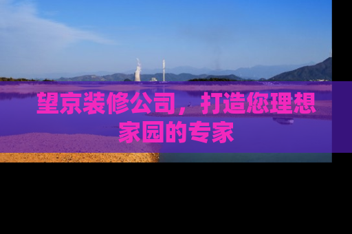 望京装修公司，打造您理想家园的专家