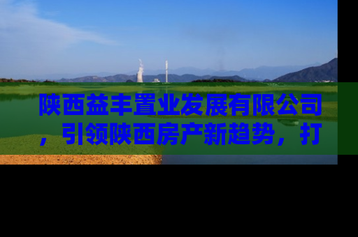 陕西益丰置业发展有限公司，引领陕西房产新趋势，打造理想居住环境