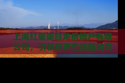 上海红星美凯龙房地产有限公司，引领都市生活新风尚